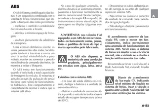 A-85
A
ABS
-
sistema de freios convencional, que im-
pede o bloqueio das rodas permitindo:
- melhorar o controle e a estabilidade
do veículo durante a freada;
- otimizar o mínimo espaço de frena-
gem;
- usufruir plenamente da aderência
de cada pneu.
Uma central eletrônica recebe os
sinais provenientes das rodas, localiza
quais tendem a travar-se e envia um
sinal à central eletrohidráulica para
reduzir, manter ou aumentar a pressão
nos cilindros de comando dos freios, de
maneira a evitar o bloqueio.
quando é solicitada a total capacidade
de frenagem do veículo. O motorista é
avisado através da pulsação do pedal
do freio com ruídos de funcionamen-
to hidráulico. Este comportamento é
completamente normal e indica que o
sistema está ativo.
No caso de qualquer anomalia, o
sistema desativa-se automaticamente,
passando a funcionar normalmente o
sistema convencional. Nesta condição,
acende-se a luz-espia no quadro de
instrumentos e ocorre visualização de
-
ADVERTÊNCIA: nos veículos Fiat
equipados com ABS devem ser mon-
tados exclusivamente rodas, pneus,
lonas e pastilhas de freio do tipo e
marca aprovados pelo fabricante.
O ABS não dispensa o
motorista de uma condução
prudente, principalmente
em estradas com água, lama, areia
etc.
Cuidados com o sistema ABS:
- Em caso de solda elétrica no veí-
culo, desligar a bateria e a unidade de
comando elétrica.
- Retirar a unidade de comando elé-
trica quando o veículo for colocado em
-
tes de carregá-la ou antes de qualquer
- Não retirar ou colocar o conector
da unidade de comando com comuta-
dor de ignição ligado.
- Não desligar a bateria com o motor
em funcionamento.
O acendimento somente da luz-
-espia , com o motor em fun-
cionamento, indica normalmente
uma anomalia de funcionamento do
sistema ABS. Neste caso, o sistema
de freios irá manter a sua eficiência
normal, não existindo no entanto a
função antitravamento das rodas.
Recomenda-se levar o veículo até a
Rede Autorizada Fiat, evitando freadas
bruscas.
Diante do acendimento
da luz-espia x, indicando
nível mínimo de líquido no
sistema de freios, levar o veículo o
quanto antes à Rede Assistencial Fiat
para uma verificação do sistema.
 