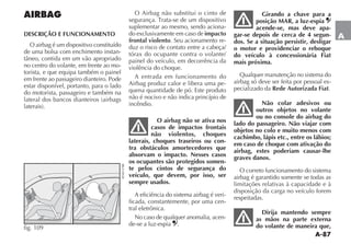 A-87
A
AIRBAG
DESCRIÇÃO E FUNCIONAMENTO
O airbag é um dispositivo constituído
de uma bolsa com enchimento instan-
no centro do volante, em frente ao mo-
torista, e que equipa também o painel
em frente ao passageiro dianteiro. Pode
estar disponível, portanto, para o lado
do motorista, passageiro e também na
fig. 109
O Airbag não substitui o cinto de
suplementar ao mesmo, sendo aciona-
do exclusivamente em caso de impacto
frontal violento. Seu acionamento re-
duz o risco de contato entre a cabeça/
tórax do ocupante contra o volante/
painel do veículo, em decorrência da
violência do choque.
A entrada em funcionamento do
Airbag produz calor e libera uma pe-
quena quantidade de pó. Este produto
não é nocivo e não indica princípio de
incêndio.
O airbag não se ativa nos
casos de impactos frontais
não violentos, choques
laterais, choques traseiros ou con-
tra obstáculos amortecedores que
absorvam o impacto. Nesses casos
os ocupantes são protegidos somen-
te pelos cintos de segurança do
veículo, que devem, por isso, ser
sempre usados.
A eficiência do sistema airbag é veri-
ficada, constantemente, por uma cen-
tral eletrônica.
No caso de qualquer anomalia, acen-
de-se a luz-espia .
Girando a chave para a
posição MAR, a luz-espia
acende-se, mas deve apa-
gar-se depois de cerca de 4 segun-
dos. Se a situação persistir, desligar
o motor e providenciar o reboque
do veículo à concessionária Fiat
mais próxima.
Qualquer manutenção no sistema do
airbag só deve ser feita por pessoal es-
pecializado da Rede Autorizada Fiat.
Não colar adesivos ou
outros objetos no volante
ou no console do airbag do
lado do passageiro. Não viajar com
objetos no colo e muito menos com
cachimbo, lápis etc., entre os lábios;
em caso de choque com ativação do
airbag, estes poderiam causar-lhe
graves danos.
O correto funcionamento do sistema
airbag é garantido somente se todas as
limitações relativas à capacidade e à
disposição da carga no veículo forem
respeitadas.
Dirija mantendo sempre
as mãos na parte externa
do volante de maneira que,
 