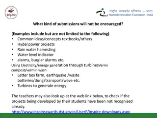 What kind of submissions will not be encouraged?
(Examples include but are not limited to the following)
• Common ideas/concepts textbooks/others
• Hydel power projects
• Rain water harvesting
• Water level indicator
• alarms, burglar alarms etc.
Using Electricity/energy generation through turbinesVermi
compost/vermin wash
• Letter box farm, earthquake /waste
batteries/dung/transport/wave etc.
• Turbines to generate energy
The teachers may also look up at the web link below, to check if the
projects being developed by their students have been not recognised
already.
http://www.inspireawards-dst.gov.in/UserP/inspire-downloads.aspx
 