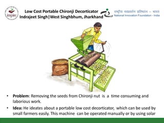 • Problem: Removing the seeds from Chironji nut is a time consuming and
laborious work.
• Idea: He ideates about a portable low cost decorticator, which can be used by
small farmers easily. This machine can be operated manually or by using solar
power.
Low Cost Portable Chironji Decorticator
Indrajeet Singh|West Singhbhum, Jharkhand
 