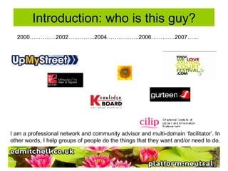 Introduction: who is this guy? 2000…..………2002…………..2004……………..2006……..…..2007…… I am a professional network and community advisor and multi-domain ‘facilitator’. In other words, I help groups of people do the things that they want and/or need to do.  