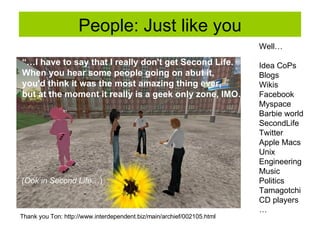 People: Just like you “… I have to say that I really don't get Second Life.  When you hear some people going on abut it,  you'd think it was the most amazing thing ever,  but at the moment it really is a geek only zone, IMO…” (Ook in Second Life …) Well… Idea CoPs Blogs Wikis Facebook Myspace Barbie world SecondLife Twitter Apple Macs Unix Engineering Music Politics Tamagotchi CD players … Thank you Ton:  http://www.interdependent.biz/main/archief/002105.html 