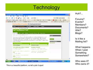 Technology Huh?... Forums? Events? Members? Documents? Wiki? Blogs? Is it like a  Mailing list? What happens When I post  Something  Somewhere? Who sees it? Who owns it? This is a beautiful platform, so let’s pick it apart 