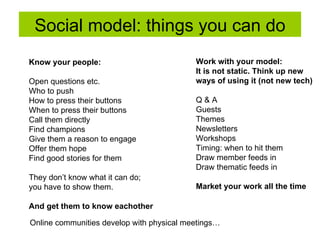 Social model: things you can do Know your people:   Open questions etc.  Who to push  How to press their buttons When to press their buttons Call them directly Find champions Give them a reason to engage Offer them hope Find good stories for them They don’t know what it can do; you have to show them. And get them to know eachother Work with your model:   It is not static. Think up new  ways of using it (not new tech) Q & A Guests  Themes Newsletters  Workshops Timing: when to hit them Draw member feeds in Draw thematic feeds in Market your work all the time Online communities develop with physical meetings…  