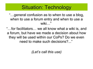Situation: Technology “… general confusion as to when to use a blog, when to use a forum entry and when to use a wiki…”  “… for facilitators… we all know what a wiki is, and a forum, but have we made a decision about how they will be used within our CoPs? Do we even need to make such decisions?...”  (Let’s call this use) 