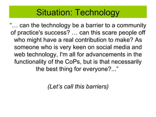 Situation: Technology “…  can the technology be a barrier to a community of practice's success? … can this scare people off who might have a real contribution to make? As someone who is very keen on social media and web technology, I'm all for advancements in the functionality of the CoPs, but is that necessarily the best thing for everyone?...”  (Let’s call this barriers) 
