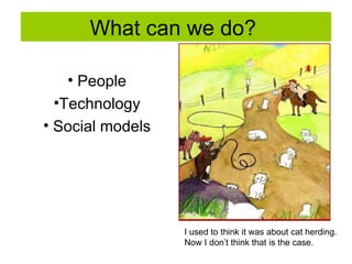 What can we do?  People Technology Social models I used to think it was about cat herding.  Now I don’t think that is the case. 
