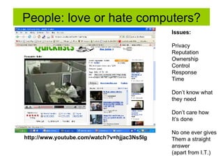 People: love or hate computers? http://www.youtube.com/watch?v=hjjac3Ns5Ig Issues:  Privacy Reputation Ownership Control Response Time Don’t know what  they need Don’t care how It’s done No one ever gives Them a straight  answer (apart from I.T.) 