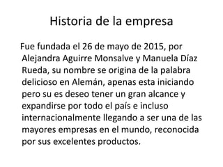 Historia de la empresa
Fue fundada el 26 de mayo de 2015, por
Alejandra Aguirre Monsalve y Manuela Díaz
Rueda, su nombre se origina de la palabra
delicioso en Alemán, apenas esta iniciando
pero su es deseo tener un gran alcance y
expandirse por todo el país e incluso
internacionalmente llegando a ser una de las
mayores empresas en el mundo, reconocida
por sus excelentes productos.
 