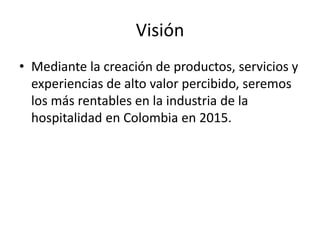 Visión
• Mediante la creación de productos, servicios y
experiencias de alto valor percibido, seremos
los más rentables en la industria de la
hospitalidad en Colombia en 2015.
 