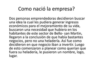 Como nació la empresa?
Dos personas emprendedoras decidieron buscar
una idea la cual les pudiera generar ingresos
económicos para el mejoramiento de su vida,
buscaron una necesidad que hubiera en los
habitantes de este sector de Bello- san Martin,
llegaron a la conclusión de que había bastantes
negocios, pero no una heladería. Así fue como
decidieron en que negocio iban a invertir. Luego
de esto comenzaron a planear como querían que
fuera su heladería, le pusieron un nombre, logo,
lugar.
 
