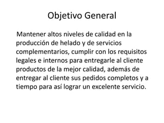 Objetivo General
Mantener altos niveles de calidad en la
producción de helado y de servicios
complementarios, cumplir con los requisitos
legales e internos para entregarle al cliente
productos de la mejor calidad, además de
entregar al cliente sus pedidos completos y a
tiempo para así lograr un excelente servicio.
 
