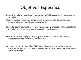 Objetivos Especifico
- Garantizar helados saludables, seguros y confiables certificado bajo normas
de calidad.
- Atender quejas y reclamos para obtener un mejoramiento continuo de
acuerdo a las necesidades del consumidor.
- Capacitar continuamente al recurso humano para proporcionar un excelente
servicio y lograr un crecimiento personal y profesional.
- Prestar un servicio ágil y oportuno, garantizando la cadena de frio para
superar las expectativas del consumidor.
-hacer que al cliente tenga fidelidad hacia el negocio proporcionando un
ambiente atrayente y productos agradables al consumidor, para aumentar
nuestro prestigio.
 