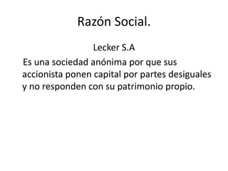 Razón Social.
Lecker S.A
Es una sociedad anónima por que sus
accionista ponen capital por partes desiguales
y no responden con su patrimonio propio.
 