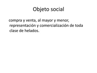 Objeto social
compra y venta, al mayor y menor,
representación y comercialización de toda
clase de helados.
 