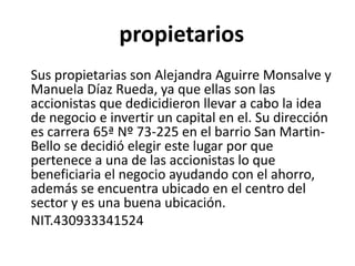 propietarios
Sus propietarias son Alejandra Aguirre Monsalve y
Manuela Díaz Rueda, ya que ellas son las
accionistas que dedicidieron llevar a cabo la idea
de negocio e invertir un capital en el. Su dirección
es carrera 65ª Nº 73-225 en el barrio San Martin-
Bello se decidió elegir este lugar por que
pertenece a una de las accionistas lo que
beneficiaria el negocio ayudando con el ahorro,
además se encuentra ubicado en el centro del
sector y es una buena ubicación.
NIT.430933341524
 