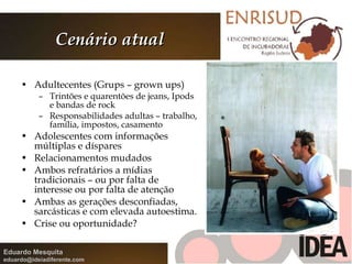 Cenário atual Adultecentes (Grups – grown ups) Trintões e quarentões de jeans, Ipods e bandas de rock Responsabilidades adultas – trabalho, família, impostos, casamento Adolescentes com informações múltiplas e díspares Relacionamentos mudados Ambos refratários a mídias tradicionais – ou por falta de interesse ou por falta de atenção Ambas as gerações desconfiadas, sarcásticas e com elevada autoestima. Crise ou oportunidade? 