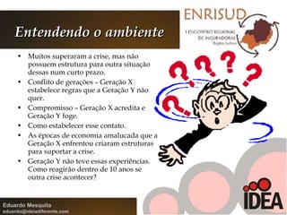 Entendendo o ambiente Muitos superaram a crise, mas não possuem estrutura para outra situação dessas num curto prazo. Conflito de gerações – Geração X estabelece regras que a Geração Y não quer. Compromisso – Geração X acredita e Geração Y foge.  Como estabelecer esse contato. As épocas de economia amalucada que a Geração X enfrentou criaram estruturas para suportar a crise. Geração Y não teve essas experiências. Como reagirão dentro de 10 anos se outra crise acontecer? 