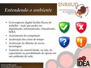 Entendendo o ambiente Convergência digital facilita fluxos de trabalho – tudo que puder ser digitalizado, informatizado, virtualizado, SERÁ. Acirramento da competição Aceleração dos ciclos de tempo Aceleração da difusão de novas tecnologias Aumento da conectividade, ou seja, da capacidade ou possibilidade de operar em um ambiente de rede. 