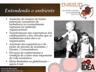 Entendendo o ambiente Aumento do número de fontes potenciais causadores de turbulência (e eventualmente rupturas) no ambiente organizacional. Transformação das expectativas dos colaboradores e dos vínculos que se estabelecem entre eles e as organizações. Aumento das expectativas e do poder de pressão de acionistas / clientes / consumidores. Elevação do conhecimento à condição de o fator mais importante da vida econômica. Efeito Borboleta na globalização – agora é real 