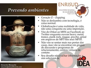 Prevendo ambientes Geração Z – Zapping Não se deslumbra com tecnologia, é coisa normal. Globalização é uma realidade de vida, não uma conquista ou uma imposição. Vão do Orkut ao MSN ao Facebook ao Twitter enquanto ouvem heavy metal, trance, punk rock, reggae, psycho, grind em arquivos de MP3 nos seus MP10. Não vão se sentar mais nas portas das casas, mas vão se encontrar em grupos de discussão e programas de relacionamento, centros virtuais de contato. Seu desafio não é achar informação, e sim selecioná-la. 