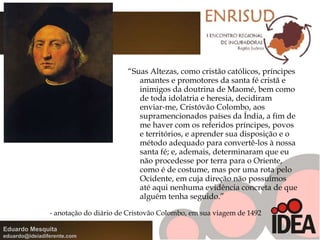 “ Suas Altezas, como cristão católicos, príncipes amantes e promotores da santa fé cristã e inimigos da doutrina de Maomé, bem como de toda idolatria e heresia, decidiram enviar-me, Cristóvão Colombo, aos supramencionados países da Índia, a fim de me haver com os referidos príncipes, povos e territórios, e aprender sua disposição e o método adequado para convertê-los à nossa santa fé; e, ademais, determinaram que eu não procedesse por terra para o Oriente, como é de costume, mas por uma rota pelo Ocidente, em cuja direção não possuímos até aqui nenhuma evidência concreta de que alguém tenha seguido.” - anotação do diário de Cristovão Colombo, em sua viagem de 1492 