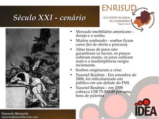 Século XXI - cenário Mercado imobiliário americano – desejo e o sonho.  Muitos sonhando - sonhos ficam caros (lei de oferta e procura).  Altas taxas de juros não garantiram os lucros, os preços subiram muito, os juros subiram mais e a inadimplência surgiu inclemente. Sonhos originaram a crise.  Nouriel Roubini - Em setembro de 2006, foi ridicularizado em público em um debate do FMI. Nouriel Roubini – em 2008 cobrava US$ 75.000,00 por uma hora de palestra  