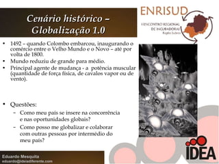 Cenário histórico – Globalização 1.0 1492 – quando Colombo embarcou, inaugurando o comércio entre o Velho Mundo e o Novo – até por volta de 1800.  Mundo reduziu de grande para médio. Principal agente de mudança - a  potência muscular (quantidade de força física, de cavalos vapor ou de vento). Questões: Como meu país se insere na concorrência e nas oportunidades globais? Como posso me globalizar e colaborar com outras pessoas por intermédio do meu país? 
