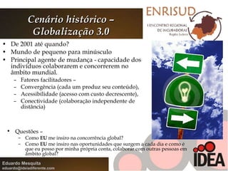 De 2001 até quando? Mundo de pequeno para minúsculo  Principal agente de mudança - capacidade dos indivíduos colaborarem e concorrerem no âmbito mundial. Fatores facilitadores –  Convergência (cada um produz seu conteúdo),  Acessibilidade (acesso com custo decrescente),  Conectividade (colaboração independente de distância) Cenário histórico – Globalização 3.0 Questões –  Como  EU  me insiro na concorrência global? Como  EU  me insiro nas oportunidades que surgem a cada dia e como é que eu posso por minha própria conta, colaborar com outras pessoas em âmbito global? 