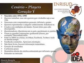 Cenário – Players Geração Y Nascidos entre 1976 e 1990 Querem trabalhar, mas não querem que o trabalho seja a sua vida. Nasceram com computadores pessoais, inFernet e games. Querem experimentar e adquirir conhecimento. Entediam-se. Criados com múltiplas atividades. Foram feitos para alto desempenho. Questionadores. Questionavam os pais, questionam os patrões. Viram as grandes corporações quebrando (Enron, por exemplo). Desconfiam delas.  Estão no MSN no celular, no Orkut, Facebook, Twitter e tudo ao mesmo tempo. Feedbacks constantes. Apreciam orientação. Não lêem livros, buscam informação instantânea. Geração de resultados Curtíssimo prazo Hemisfério direito do cérebro estimulado por inFernet e games Entrantes no mercado 