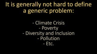 It is generally not hard to define
a generic problem:
- Climate Crisis
- Poverty
- Diversity and Inclusion
- Pollution
- Etc.
 