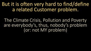 But it is often very hard to find/define
a related Customer problem.
The Climate Crisis, Pollution and Poverty
are everybody’s, thus, nobody’s problem
(or: not MY problem)
 