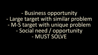 - Business opportunity
- Large target with similar problem
- M-S target with unique problem
- Social need / opportunity
- MUST SOLVE
 