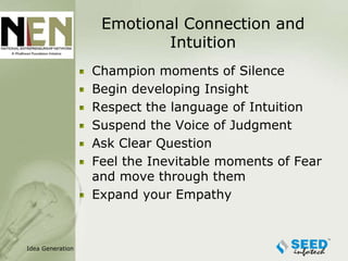 Emotional Connection and
                           Intuition
                  Champion moments of Silence
                  Begin developing Insight
                  Respect the language of Intuition
                  Suspend the Voice of Judgment
                  Ask Clear Question
                  Feel the Inevitable moments of Fear
                  and move through them
                  Expand your Empathy



Idea Generation
 