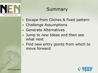 Summary

                  Escape from Cliches & fixed pattern
                  Challenge Assumptions
                  Generate Alternatives
                  Jump to new Ideas and then see
                  what next
                  Find new entry points from which to
                  move forward




Idea Generation
 
