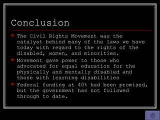Conclusion The Civil Rights Movement was the catalyst behind many of the laws we have today with regard to the rights of the disabled, women, and minorities. Movement gave power to those who advocated for equal education for the physically and mentally disabled and those with learning disabilities Federal funding at 40% had been promised, but the government has not followed through to date. 