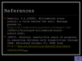 References Debello, V.L.(2008). Willowbrook state  school: a voice behind the wall. Message  posted to  http://willowbrookstateschool.blogspot.com /2006/11/historyof-willowbrook-state- school.html. (2007). History: twenty-five years of progress in educating children with disabilities through IDEA. Retrieved October 27, 2008 from  http:// www.ed.gov/policy/speced/leg/idea/h 	 istory.html   