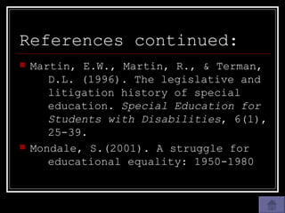 References continued: Martin, E.W., Martin, R., & Terman,  D.L. (1996). The legislative and  litigation history of special  education.  Special Education for  Students with Disabilities , 6(1),  25-39. Mondale, S.(2001). A struggle for  educational equality: 1950-1980 