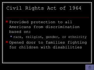 Civil Rights Act of 1964 Provided protection to all Americans from discrimination based on: race, religion, gender, or ethnicity Opened door to families fighting for children with disabilities 
