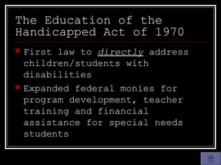 The Education of the Handicapped Act of 1970 First law to  directly  address children/students with disabilities Expanded federal monies for program development, teacher training and financial assistance for special needs students 