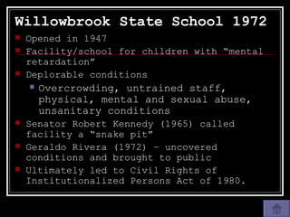 Willowbrook State School 1972 Opened in 1947 Facility/school for children with “mental retardation” Deplorable conditions Overcrowding, untrained staff, physical, mental and sexual abuse, unsanitary conditions Senator Robert Kennedy (1965) called facility a “snake pit” Geraldo Rivera (1972) – uncovered conditions and brought to public Ultimately led to Civil Rights of Institutionalized Persons Act of 1980. 