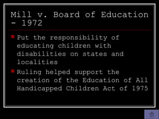 Mill v. Board of Education - 1972 Put the responsibility of educating children with disabilities on states and localities Ruling helped support the creation of the Education of All Handicapped Children Act of 1975 