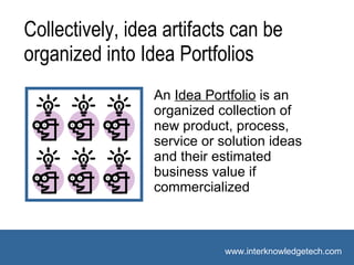 Suggested Vocabulary An  Idea Portfolio  is  an organized collection of new product, process, service or solution ideas and their estimated business value if commercialized Collectively, idea artifacts can be  organized into Idea Portfolios 
