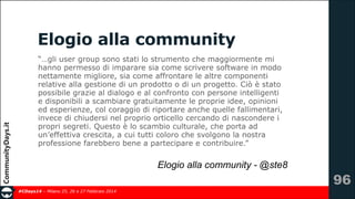 Elogio alla community
“…gli user group sono stati lo strumento che maggiormente mi
hanno permesso di imparare sia come scrivere software in modo
nettamente migliore, sia come affrontare le altre componenti
relative alla gestione di un prodotto o di un progetto. Ciò è stato
possibile grazie al dialogo e al confronto con persone intelligenti
e disponibili a scambiare gratuitamente le proprie idee, opinioni
ed esperienze, col coraggio di riportare anche quelle fallimentari,
invece di chiudersi nel proprio orticello cercando di nascondere i
propri segreti. Questo è lo scambio culturale, che porta ad
un’effettiva crescita, a cui tutti coloro che svolgono la nostra
professione farebbero bene a partecipare e contribuire.”

Elogio alla community - @ste8
#CDays14 – Milano 25, 26 e 27 Febbraio 2014

!96

 