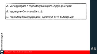 A. var aggregate = repository.GetById<TAggregate>(id);
B. aggregate.Command(a,b,c);
C. repository.Save(aggregate, commitId, h => h.Add(k,v));

!66
#CDays14 – Milano 25, 26 e 27 Febbraio 2014

 