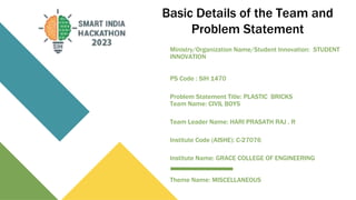 Basic Details of the Team and
Problem Statement
Ministry/Organization Name/Student Innovation: STUDENT
INNOVATION
PS Code : SIH 1470
Problem Statement Title: PLASTIC BRICKS
Team Name: CIVIL BOYS
Team Leader Name: HARI PRASATH RAJ . R
Institute Code (AISHE): C-27076
Institute Name: GRACE COLLEGE OF ENGINEERING
Theme Name: MISCELLANEOUS
 