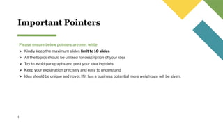 Important Pointers
Please ensure below pointers are met while
⮚ Kindly keep the maximum slides limit to 10 slides
⮚ All the topics should be utilized for description of your idea
⮚ Try to avoid paragraphs and post your idea in points
⮚ Keep your explanation precisely and easy to understand
⮚ Idea should be unique and novel. If it has a business potential more weightage will be given.
1
 