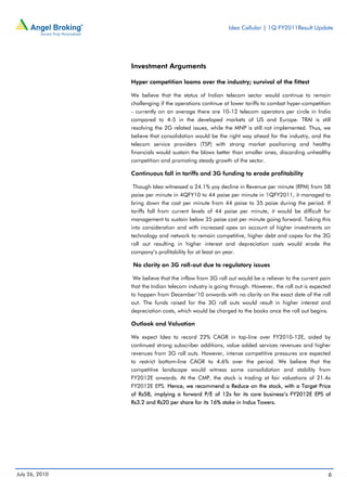 Idea Cellular | 1Q FY2011Result Update




                Investment Arguments

                Hyper competition looms over the industry; survival of the fittest

                We believe that the status of Indian telecom sector would continue to remain
                challenging if the operations continue at lower tariffs to combat hyper-competition
                - currently on an average there are 10-12 telecom operators per circle in India
                compared to 4-5 in the developed markets of US and Europe. TRAI is still
                resolving the 2G related issues, while the MNP is still not implemented. Thus, we
                believe that consolidation would be the right way ahead for the industry, and the
                telecom service providers (TSP) with strong market positioning and healthy
                financials would sustain the blows better than smaller ones, discarding unhealthy
                competition and promoting steady growth of the sector.

                Continuous fall in tariffs and 3G funding to erode profitability

                 Though Idea witnessed a 24.1% yoy decline in Revenue per minute (RPM) from 58
                paise per minute in 4QFY10 to 44 paise per minute in 1QFY2011, it managed to
                bring down the cost per minute from 44 paise to 35 paise during the period. If
                tariffs fall from current levels of 44 paise per minute, it would be difficult for
                management to sustain below 35 paise cost per minute going forward. Taking this
                into consideration and with increased opex on account of higher investments on
                technology and network to remain competitive, higher debt and capex for the 3G
                roll out resulting in higher interest and depreciation costs would erode the
                company’s profitability for at least an year.

                No clarity on 3G roll-out due to regulatory issues

                 We believe that the inflow from 3G roll out would be a reliever to the current pain
                that the Indian telecom industry is going through. However, the roll out is expected
                to happen from December’10 onwards with no clarity on the exact date of the roll
                out. The funds raised for the 3G roll outs would result in higher interest and
                depreciation costs, which would be charged to the books once the roll out begins.

                Outlook and Valuation

                We expect Idea to record 22% CAGR in top-line over FY2010-12E, aided by
                continued strong subscriber additions, value added services revenues and higher
                revenues from 3G roll outs. However, intense competitive pressures are expected
                to restrict bottom-line CAGR to 4.6% over the period. We believe that the
                competitive landscape would witness some consolidation and stability from
                FY2012E onwards. At the CMP, the stock is trading at fair valuations of 21.4x
                FY2012E EPS. Hence, we recommend a Reduce on the stock, with a Target Price
                of Rs58, implying a forward P/E of 12x for its core business’s FY2012E EPS of
                Rs3.2 and Rs20 per share for its 16% stake in Indus Towers.




July 26, 2010                                                                                      6
 