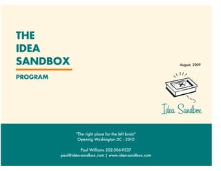 THE
IDEA
SANDBOX                                                       August, 2009


PROGRAM




                                                         Idea Sandb×
                 "The right place for the left brain"
                  Opening Washington DC - 2010

                    Paul Williams 202-506-9537
          paul@idea-sandbox.com | www.idea-sandbox.com
 