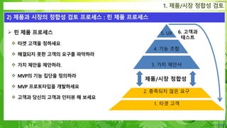 Confidential
 린 제품 프로세스
 타겟 고객을 정하세요
 해결되지 못한 고객의 요구를 파악하라
 가치 제안을 제안하라.
 MVP의 기능 집단을 정의하라
 MVP 프로토타입을 개발하세요
 고객과 당신의 고객과 인터뷰 해 보세요
1. 제품/시장 정합성 검토
2) 제품과 시장의 정합성 검토 프로세스 : 린 제품 프로세스
3. 가치 제안서
4. 기능 조합
5. UX
2. 충족되지 않은 요구
1. 타겟 고객
제품/시장 정합성
6. 고객과
테스트
 